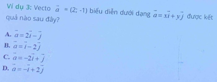 Ví dụ 3: Vecto vector a=(2;-1) biểu diễn dưới dạng vector a=xvector i+yvector j được kết
quả nào sau đây?
A. vector a=2vector i-vector j
B. vector a=vector i-2vector j
C. vector a=-2vector i+vector j
D. vector a=-vector i+2vector j