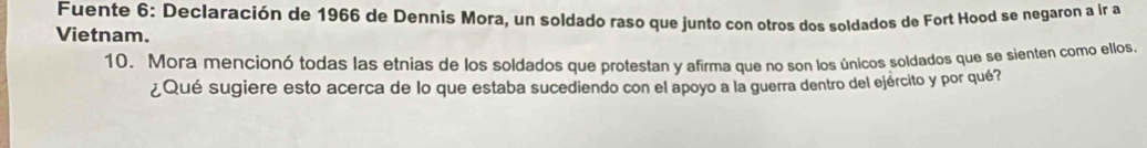 Fuente 6: Declaración de 1966 de Dennís Mora, un soldado raso que junto con otros dos soldados de Fort Hood se negaron a ir a 
Vietnam. 
10. Mora mencionó todas las etnias de los soldados que protestan y afirma que no son los únicos soldados que se sienten como ellos. 
¿Qué sugiere esto acerca de lo que estaba sucediendo con el apoyo a la guerra dentro del ejército y por qué?