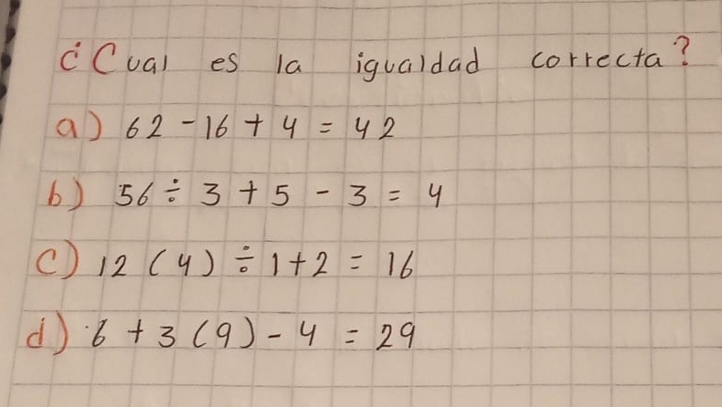 cCual es 1a igualdad correcta?
a) 62-16+4=42
b) 56/ 3+5-3=4
() 12(4)/ 1+2=16
d 6+3(9)-4=29