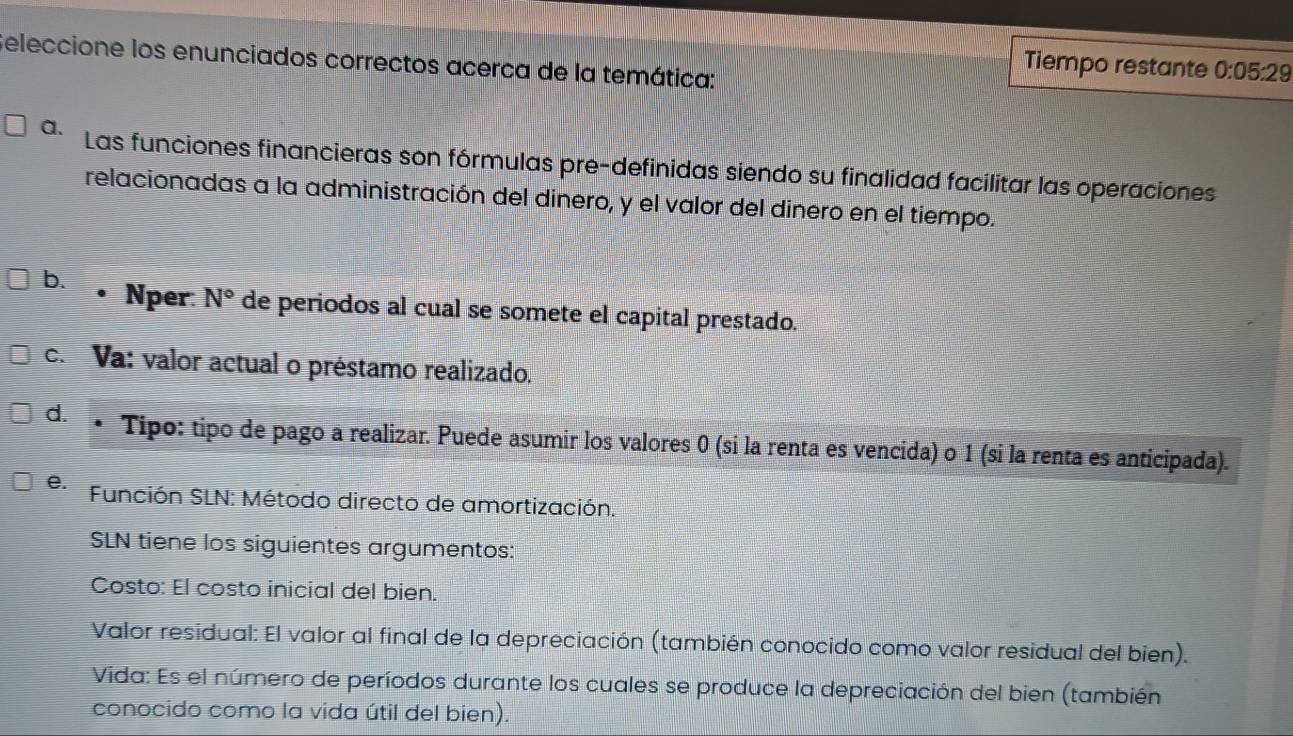 Seleccione los enunciados correctos acerca de la temática:
Tiempo restante 0:05:29
a. Las funciones financieras son fórmulas pre-definidas siendo su finalidad facilitar las operaciones
relacionadas a la administración del dinero, y el valor del dinero en el tiempo.
b. Nper: N° de periodos al cual se somete el capital prestado.
c. Va: valor actual o préstamo realizado.
d. * Tipo: tipo de pago a realizar. Puede asumir los valores 0 (si la renta es vencida) o 1 (si la renta es anticipada).
e. Función SLN: Método directo de amortización.
SLN tiene los siguientes argumentos:
Costo: El costo inicial del bien.
Valor residual: El valor al final de la depreciación (también conocido como valor residual del bien).
Vida: Es el número de períodos durante los cuales se produce la depreciación del bien (también
conocido como la vida útil del bien).