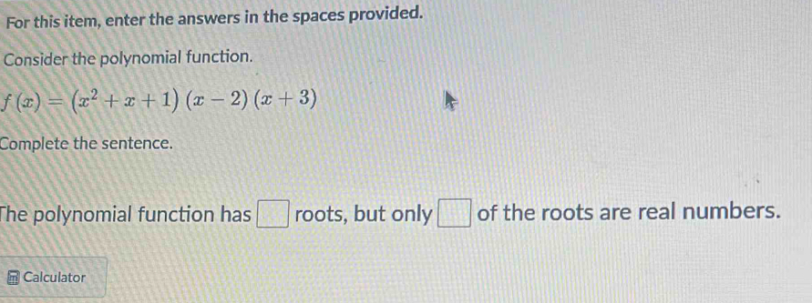 For this item, enter the answers in the spaces provided. 
Consider the polynomial function.
f(x)=(x^2+x+1)(x-2)(x+3)
Complete the sentence. 
The polynomial function has □ roots, but only □ of the roots are real numbers. 
Calculator