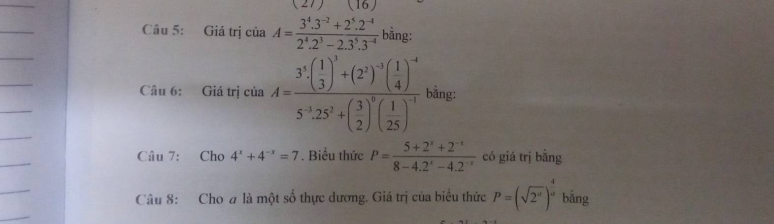 (27) (16)
Câu 5: Giá trị của A= (3^4.3^(-2)+2^5.2^(-4))/2^4.2^3-2.3^5.3^(-4)  bằng: 
Câu 6: Giá trị của A=frac 3^5· ( 1/3 )^3+(2^2)^-3( 1/4 )^-45^(-3)· 25^2+( 3/2 )^0( 1/25 )^-1 bằng: 
Câu 7: Cho 4^x+4^(-x)=7 *. Biểu thức P= (5+2^x+2^(-x))/8-4.2^x-4.2^(-x)  có giá trị bằng 
Câu 8: Cho # là một số thực dương. Giá trị của biểu thức P=(sqrt(2^a))^ 4/a  bằng