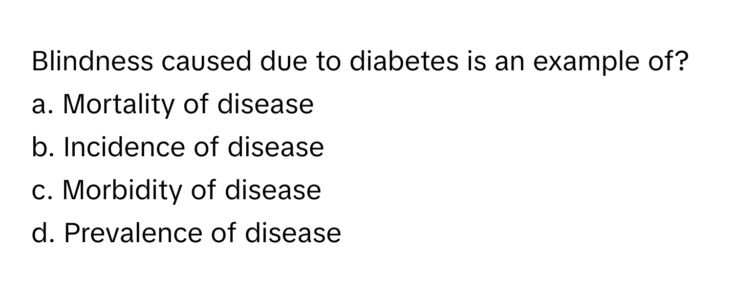 Blindness caused due to diabetes is an example of?

a. Mortality of disease
b. Incidence of disease
c. Morbidity of disease
d. Prevalence of disease