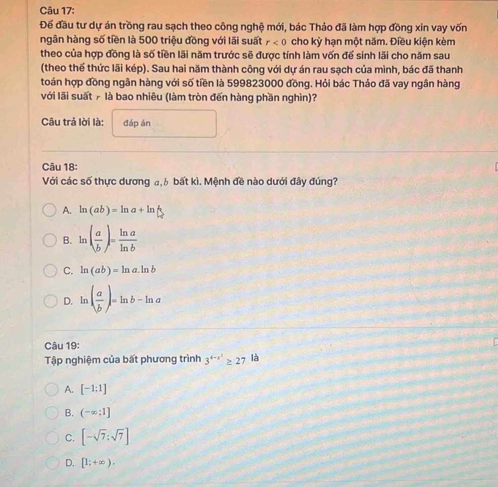 Để đầu tư dự án trồng rau sạch theo công nghệ mới, bác Thảo đã làm hợp đồng xin vay vốn
ngân hàng số tiền là 500 triệu đồng với lãi suất r<0</tex> cho kỳ hạn một năm. Điều kiện kèm
theo của hợp đồng là số tiền lãi năm trước sẽ được tính làm vốn để sinh lãi cho năm sau
(theo thể thức lãi kép). Sau hai năm thành công với dự án rau sạch của mình, bác đã thanh
toán hợp đồng ngân hàng với số tiền là 599823000 đồng. Hỏi bác Thảo đã vay ngân hàng
với lãi suất # là bao nhiêu (làm tròn đến hàng phần nghìn)?
Câu trả lời là: đáp án
Câu 18:
Với các số thực dương a, 6 bất kì. Mệnh đề nào dưới đây đúng?
A. ln (ab)=ln a+ln
B. ln ( a/b )= ln a/ln b 
C. ln (ab)=ln a.ln b
D. ln ( a/b )=ln b-ln a
Câu 19:
Tập nghiệm của bất phương trình 3^(4-x^2)≥ 27 là
A. [-1;1]
B. (-∈fty ;1]
C. [-sqrt(7);sqrt(7)]
D. [1;+∈fty ).
