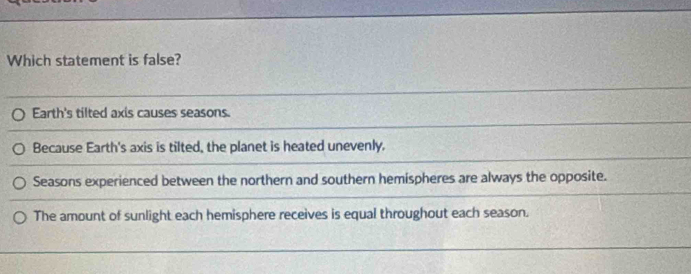 Which statement is false?
Earth's tilted axis causes seasons.
Because Earth's axis is tilted, the planet is heated unevenly.
Seasons experienced between the northern and southern hemispheres are always the opposite.
The amount of sunlight each hemisphere receives is equal throughout each season.