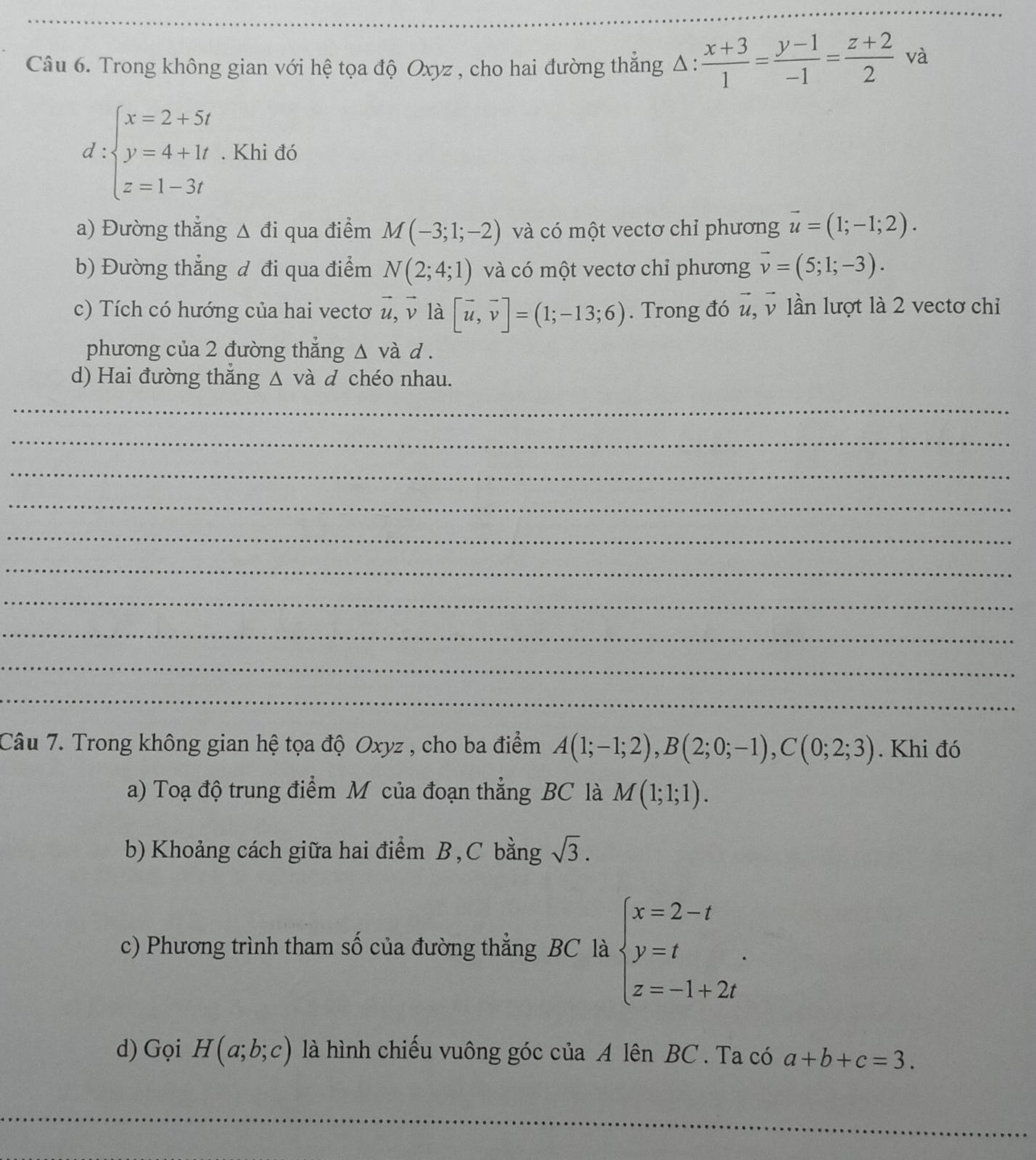 Trong không gian với hệ tọa độ Oxyz , cho hai đường thẳng A 1: : (x+3)/1 = (y-1)/-1 = (z+2)/2 va
d:beginarrayl x=2+5t y=4+1t z=1-3tendarray.. Khi đó
a) Đường thẳng Δ đi qua điểm M(-3;1;-2) và có một vectơ chỉ phương vector u=(1;-1;2).
b) Đường thẳng đ đi qua điểm N(2;4;1) và có một vectơ chỉ phương vector v=(5;1;-3).
c) Tích có hướng của hai vectơ vector u, v là [vector u,vector v]=(1;-13;6). Trong đó u, v lần lượt là 2 vectơ chiỉ
phương của 2 đường thẳng △ và d .
d) Hai đường thắng △ vdot a d chéo nhau.
_
_
_
_
_
_
_
_
_
_
Câu 7. Trong không gian hệ tọa độ Oxyz , cho ba điểm A(1;-1;2),B(2;0;-1),C(0;2;3). Khi đó
a) Toạ độ trung điểm M của đoạn thẳng BC là M(1;1;1).
b) Khoảng cách giữa hai điểm B, C bằng sqrt(3).
c) Phương trình tham số của đường thẳng BC là beginarrayl x=2-t y=t z=-1+2tendarray. .
d) Gọi H(a;b;c) là hình chiếu vuông góc của A lên BC . Ta có a+b+c=3.
_
_