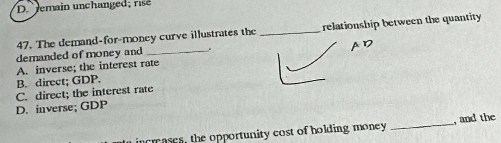 Jemain un ch ange ; r
47. The demand-for-money curve illustrates the _relationship between the quantity
demanded of money and _.
A. inverse; the interest rate
B. direct; GDP.
C. direct; the interest rate
D. inverse; GDP
creases, the opportunity cost of holding money _, and the