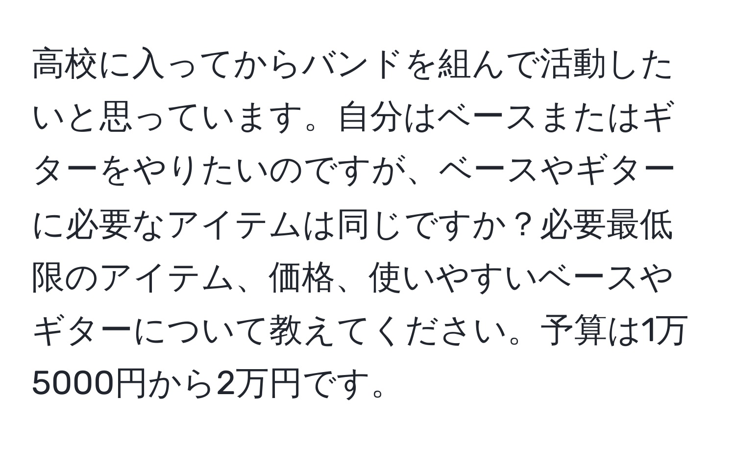 高校に入ってからバンドを組んで活動したいと思っています。自分はベースまたはギターをやりたいのですが、ベースやギターに必要なアイテムは同じですか？必要最低限のアイテム、価格、使いやすいベースやギターについて教えてください。予算は1万5000円から2万円です。