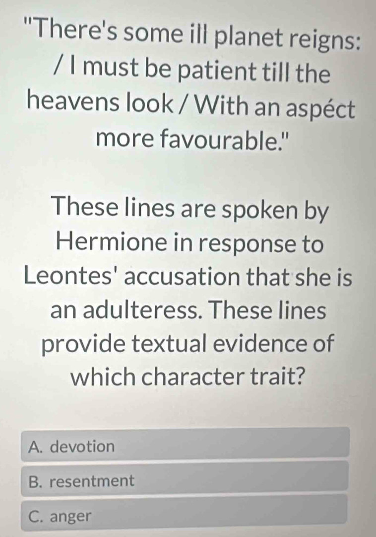 "There's some ill planet reigns:
/ I must be patient till the
heavens look / With an aspéct
more favourable."
These lines are spoken by
Hermione in response to
Leontes' accusation that she is
an adulteress. These lines
provide textual evidence of
which character trait?
A. devotion
B. resentment
C. anger