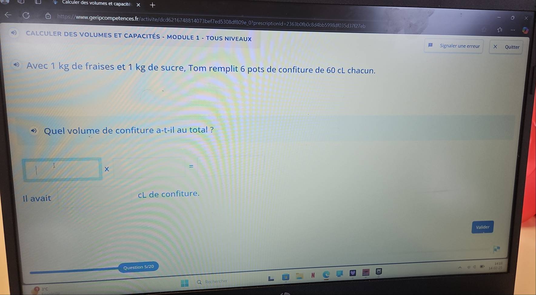 Calculer des volumes et capacité 
https://www.geripcompetences.fr/activite/dcd6216748814073bef7ed5308df809e_0?prescriptionld=2363b0fb0c8d4bb5998df035d37f27eb 
CALCULER DES VOLUMES ET CAPACITÉS - MODULE 1 - TOUS NIVEAUX 
Signaler une erreur × Quitter 
Avec 1 kg de fraises et 1 kg de sucre, Tom remplit 6 pots de confiture de 60 cL chacun. 
«» Quel volume de confiture a-t-il au total ? 
| I 
x 
、 
Il avait cL de confiture. 
Valider 
Question 5/20 
Q Rechercher