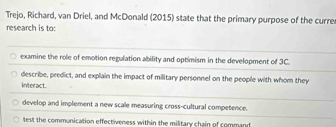 Trejo, Richard, van Driel, and McDonald (2015) state that the primary purpose of the currer
research is to:
examine the role of emotion regulation ability and optimism in the development of 3C.
describe, predict, and explain the impact of military personnel on the people with whom they
interact.
develop and implement a new scale measuring cross-cultural competence.
test the communication effectiveness within the military chain of command