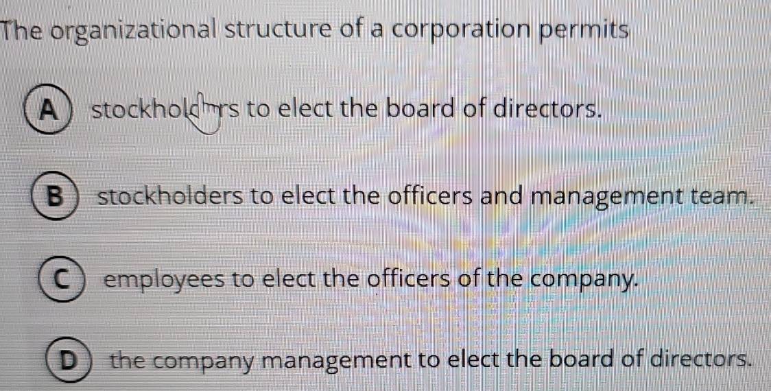 The organizational structure of a corporation permits
A stockholors to elect the board of directors.
B ) stockholders to elect the officers and management team.
C) employees to elect the officers of the company.
D) the company management to elect the board of directors.