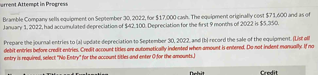 urrent Attempt in Progress 
Bramble Company sells equipment on September 30, 2022, for $17,000 cash. The equipment originally cost $71,600 and as of 
January 1, 2022, had accumulated depreciation of $42,100. Depreciation for the first 9 months of 2022 is $5,350. 
Prepare the journal entries to (a) update depreciation to September 30, 2022, and (b) record the sale of the equipment. (List all 
debit entries before credit entries. Credit account titles are automatically indented when amount is entered. Do not indent manually. If no 
entry is required, select "No Entry" for the account titles and enter O for the amounts.) 
Debit Credit