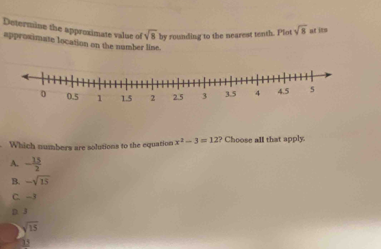 Determine the approximate value of sqrt(8) by rounding to the nearest tenth. Plot sqrt(8) at its
approximate location on the number line.
Which numbers are solutions to the equation x^2-3=12 ? Choose all that apply.
A. - 15/2 
B. -sqrt(15)
C. -3
D. 3
sqrt(15)
_ 15