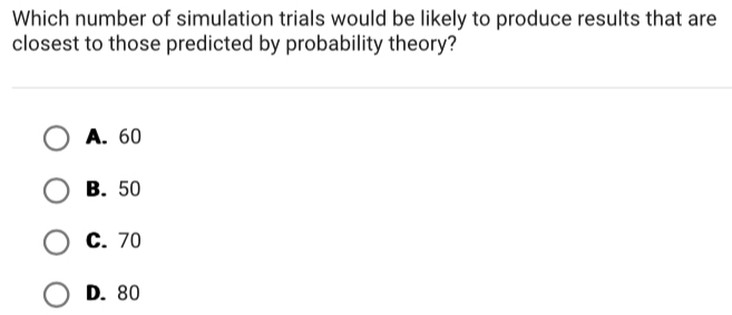 Which number of simulation trials would be likely to produce results that are
closest to those predicted by probability theory?
A. 60
B. 50
C. 70
D. 80