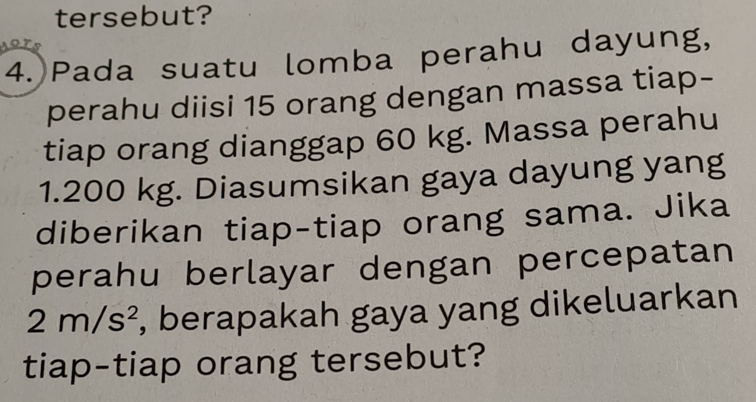 tersebut? 
4. Pada suatu lomba perahu dayung, 
perahu diisi 15 orang dengan massa tiap- 
tiap orang dianggap 60 kg. Massa perahu
1.200 kg. Diasumsikan gaya dayung yang 
diberikan tiap-tiap orang sama. Jika 
perahu berlayar dengan percepatan
2m/s^2 , berapakah gaya yang dikeluarkan 
tiap-tiap orang tersebut?