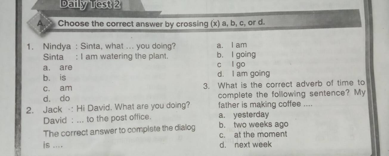 Daily Test 2
A.x, Choose the correct answer by crossing (x) a, b, c, or d.
1. Nindya : Sinta, what ... you doing? a. I am
Sinta : I am watering the plant. b. I going
a. are
c l go
b. is d. I am going
c. am 3. What is the correct adverb of time to
d. do complete the following sentence? My
2. Jack : Hi David. What are you doing? father is making coffee ....
David : ... to the post office. a. yesterday
The correct answer to complete the dialog b. two weeks ago
c. at the moment
is .... d. next week