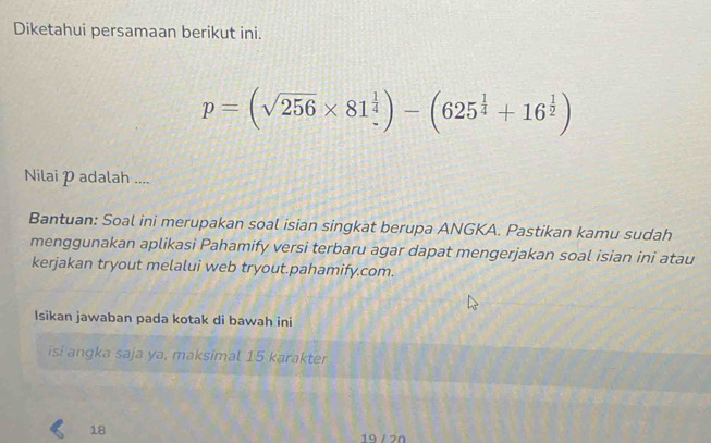 Diketahui persamaan berikut ini.
p=(sqrt(256)* 81^(frac 1)4)-(625^(frac 1)4+16^(frac 1)2)
Nilai padalah .... 
Bantuan: Soal ini merupakan soal isian singkat berupa ANGKA. Pastikan kamu sudah 
menggunakan aplikasi Pahamify versi terbaru agar dapat mengerjakan soal isian ini atau 
kerjakan tryout melalui web tryout.pahamify.com. 
Isikan jawaban pada kotak di bawah ini 
isi angka saja ya, maksimal 15 karakter 
18 19 /20