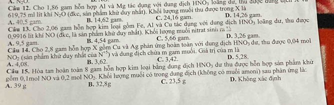 N_2O. 
Câu 12. Cho 1,86 gam hỗn hợp Al và Mg tác dụng với dung dịch HNO₃ loãng dự, thu được dùng tịc
619,75 ml lít khí N_2O (dkc, sản phẩm khử duy nhất). Khối lượng muối thu được trong X là D. 14,26 gam.
A. 40,5 gam. B. 14,62 gam. C. 24,16 gam.
Câu 13. Cho 2,06 gam hỗn hợp kim loại gồm Fe, Al và Cu tác dụng với dung dịch HN O_1 o ng dư , thu được
0,9916 lít khí NO (đke, là sản phẩm khử duy nhất). Khối lượng muối nitrat sinh ra là
A. 9,5 gam. B. 4,54 gam. C. 5,66 gam. D. 3,26 gam.
Câu 14. Cho 2,8 gam hỗn hợp X gồm Cu và Ag phản ứng hoàn toàn với dung dịch HNOị dư, thu được 0,04 mol
NO_2 (sản phẩm khử duy nhất của N^(+5)) và dung dịch chứa m gam muối. Giá trị của m là
A. 4,08. B. 3,62. C. 3, 42. D. 5,28.
Câu 15. Hòa tan hoàn toàn 8 gam hỗn hợp kim loại bằng dung dịch HNO_3 dư thu được hỗn hợp sản phẩm khử
gồm 0, 1mol NO và 0,2 mol NO_2. Khối lượng muối có trong dung dịch (không có muối amoni) sau phản ứng là:
A. 39 g B. 32,8g C. 23,5 g D. Không xác định