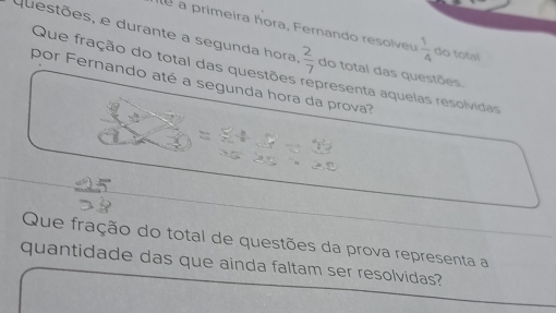 a primeira hora, Fernando resolveu  1/4  do total 
questões, e durante a segunda hora  2/7  do total das questões. 
Que fração do total das questões representa aquelas resolvidas 
por Fernando até a segunda hora da prova? 
Que fração do total de questões da prova representa a 
quantidade das que ainda faltam ser resolvidas?