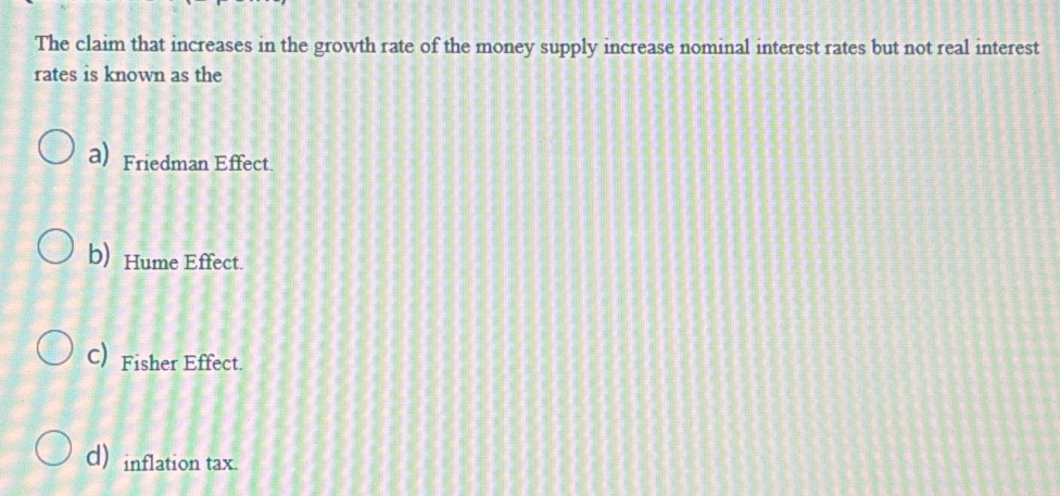 The claim that increases in the growth rate of the money supply increase nominal interest rates but not real interest
rates is known as the
a)Friedman Effect
b) Hume Effect.
C)Fisher Effect.
d) inflation tax.