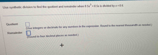 Use synthetic division to find the quotient and remainder when 0.5x^3+0.5x is divided by x+0.6. 
Quotient □ 
(Use integers or decimals for any numbers in the expression. Round to the nearest thousandth as needed.) 
Remainder 
(Round to four decimal places as needed.)