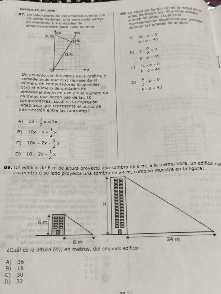 ENLACE.10_MI_EMS
87. Un laboratorio de informática cuenta con
88. La edad de Sergio (s) es la mitad de la
edad de Pedró (p). Si ambas edades
10 computadoras, una para cada pareja suman 45 años, ¿cuál es la
de alumnos, y 2 unidades de
representación algebraica que permite
almacenamiento para cada alumno
obtener las edades de ambos?
A) 2s-p=0
s+p=45
B) s+ p/2 =0
s-p=45
C) 2s+p=0
s-p=45
De acuerdo con los datos de la gráfica, Y
considerando que c(x) representa el
número de computadoras disponibles, D) beginarrayr s 2endarray -p=0
d(x) el número de unidades de
5+p=45
almacenamiento en uso y x el número de
alumnos que hacen uso de las 10
computadoras, ¿cuál es la expresión
algebraica que representa el punto de
intersección entre las funciones?
A) 10+ 1/2 x=2x
B) 10x=x+ 1/2 x
C) 10x=2x- 1/2 x
D) 10=2x+ 1/2 x
89. Un edificio de 6 m de altura proyecta una sombra de 8 m; a la misma hora, un edificio que
encuentra a su lado proyecta una sombra de 24 m, como se muestra en la figura:
h
6 m
a
=
4
24 m
8 m
¿Cuál es la altura (h), en metros, del segundo edificio
A) 16
B) 18
C) 30
D) 32