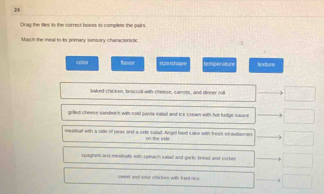 Drag the tiles to the correct boxes to complete the pairs.
Match the meal to its primary sensory characteristic.
color flavor size/shape temperature texture
baked chicken, broccoli with cheese, carrots, and dinner roll □ 
grilled cheese sandwich with cold pasta salad and ice cream with hot fudge sauce □ 
meatloaf with a side of peas and a side salad. Angel food cake with fresh strawberries □ 
on the side
spaghetti and meatballs with spinach salad and garlic bread and sorbet □° sweet and sour chicken with fried rice □ □