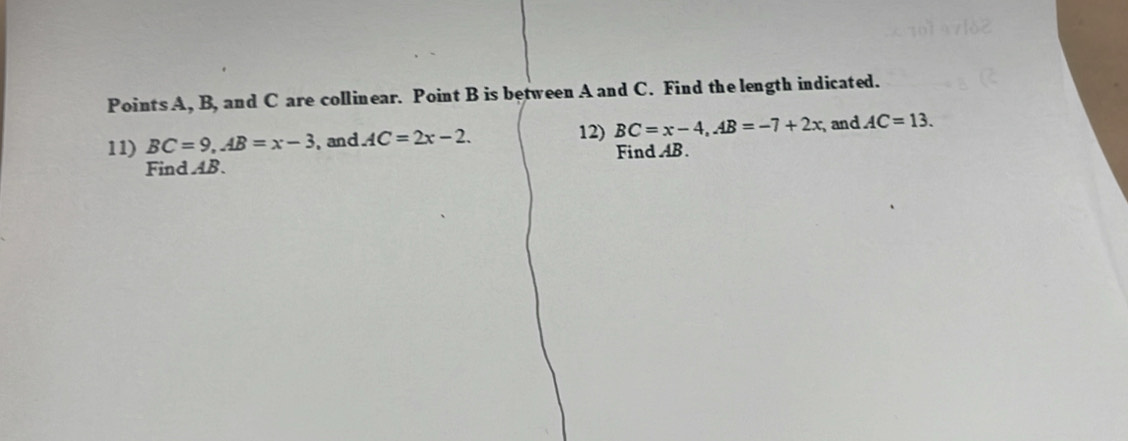 PointsA, B, and C are collinear. Point B is between A and C. Find the length indicated. 
12) 
11) BC=9, AB=x-3 , and AC=2x-2. BC=x-4, AB=-7+2x and AC=13. 
Find AB. Find AB.