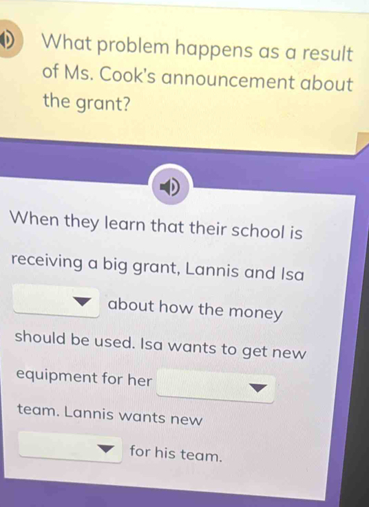 What problem happens as a result 
of Ms. Cook's announcement about 
the grant? 
When they learn that their school is 
receiving a big grant, Lannis and Isa 
about how the money 
should be used. Isa wants to get new 
equipment for her 
team. Lannis wants new 
for his team.