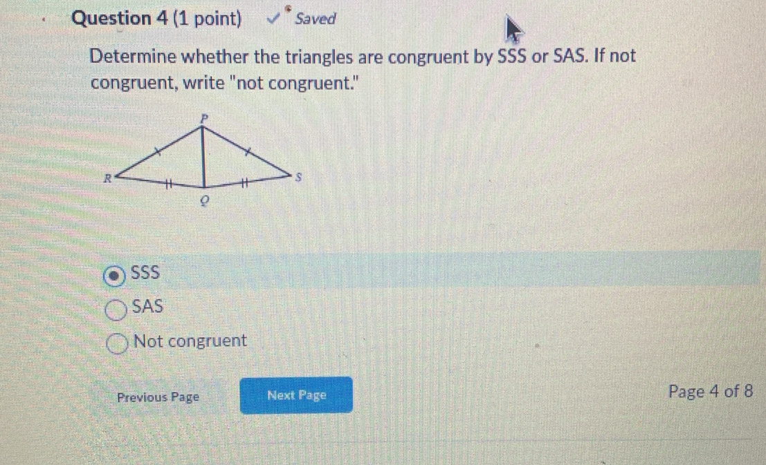 Saved
Determine whether the triangles are congruent by SSS or SAS. If not
congruent, write "not congruent."
SSS
SAS
Not congruent
Previous Page Next Page Page 4 of 8