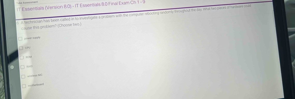 Take Assessment
IT Essentials (Version 8.0) - IT Essentials 8.0 Final Exam Ch 1-9 
6. A technician has been called in to investigate a problem with the computer rebooting randomly throughout the day. What two pieces of hardware could
cause this problem? (Choose two.)
power supply
CPU
ROM
RAID
wireless NIC
motherboard