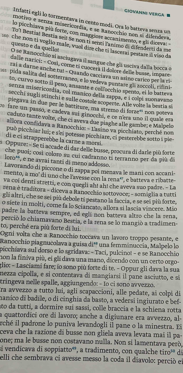 GIOVANNI VERGA ■
Infatti egli lo tormentava in cento modi. Ora lo batteva senza un
motivo e senza misericordia, e se Ranocchio non si difendeva,
lo picchiava più forte, con maggiore accanimento, e gli diceva: -
To’! Bestia! Bestia sei! Se non ti senti l’animo di difenderti da me
160 che non ti voglio male, vuol dire che ti lascerai pestare il viso da
questo e da quello!
O se Ranocchio si asciugava il sangue che gli usciva dalla bocca o
dalle narici: - Così, come ti cuocerà il dolore delle busse, impare-
rai a darne anche tu! - Quando cacciava un asino carico per la ri-
165 pida salita del sotterraneo, e lo vedeva puntare gli zoccoli, rifini-
to, curvo sotto il peso, ansante e coll’occhio spento, ei lo batteva
senza misericordia, col manico della zappa, e i colpi suonavano
secchi sugli stinchi e sulle costole scoperte. Alle volte la bestia si
piegava in due per le battiture, ma stremo di forze⁴⁵ non poteva
70 fare un passo, e cadeva sui ginocchi, e ce nera uno il quale era
caduto tante volte, che ci aveva due piaghe alle gambe; e Malpelo
allora confidava a Ranocchio: - Lasino va picchiato, perché non
può picchiar lui; e s’ei potesse picchiare, ci pesterebbe sotto i pie-
di e ci strapperebbe la carne a morsi.
s Oppure: - Se ti accade di dar delle busse, procura di darle più forte
che puoi; così coloro su cui cadranno ti terranno per da più di
loro⁴é, e ne avrai tanti di meno addosso.
Lavorando di piccone o di zappa poi menava le mani con accani-
mento, a mo’ di uno che l’avesse con la rena⁴⁷, e batteva e ribatte-
va coi denti stretti, e con quegli ah! ah! che aveva suo padre. - La
rena è traditora - diceva a Ranocchio sottovoce; - somiglia a tutti
gli altri, che se sei più debole ti pestano la faccia, e se sei più forte,
o siete in molti, come fa lo Sciancato, allora si lascia vincere. Mio
padre la batteva sempre, ed egli non batteva altro che la rena,
perciò lo chiamavano Bestia, e la rena se lo mangiò a tradimen-
to, perché era più forte di lui.
Ogni volta che a Ranocchio toccava un lavoro troppo pesante, e
Ranocchio piagnucolava a guisa diªº una femminuccia, Malpelo lo
picchiava sul dorso e lo sgridava: - Taci, pulcino! - e se Ranocchio
non la finiva più, ei gli dava una mano, dicendo con un certo orgo-
glio: - Lasciami fare; io sono più forte di te. - Oppur gli dava la sua
mezza cipolla, e si contentava di mangiarsi il pane asciutto, e si
tringeva nelle spalle, aggiungendo: - Io ci sono avvezzo.
ra avvezzo a tutto lui, agli scapaccioni, alle pedate, ai colpi di
manico di badile, o di cinghia da basto, a vedersi ingiurato e bef-
ato da tutti, a dormire sui sassi, colle braccia e la schiena rotta
a quattordici ore di lavoro; anche a digiunare era avvezzo, al-
rché il padrone lo puniva levandogli il pane o la minestra. Ei
ceva che la razione di busse non gliela aveva levata mai il pa-
one; ma le busse non costavano nulla. Non si lamentava però,
si vendicava di soppiatto⁴°, a tradimento, con qualche tiro⁵º di
elli che sembrava ci avesse messo la coda il diavolo: perció ei