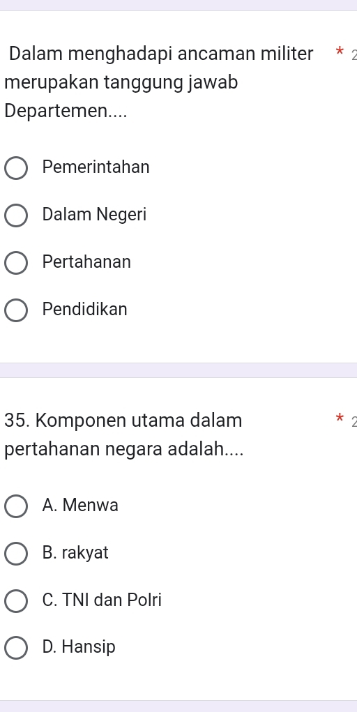 Dalam menghadapi ancaman militer * 2
merupakan tanggung jawab
Departemen....
Pemerintahan
Dalam Negeri
Pertahanan
Pendidikan
35. Komponen utama dalam
*
pertahanan negara adalah....
A. Menwa
B. rakyat
C. TNI dan Polri
D. Hansip