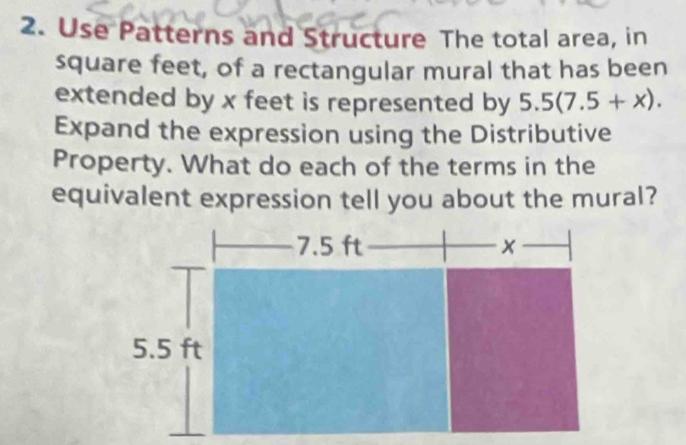 Use Patterns and Structure The total area, in
square feet, of a rectangular mural that has been 
extended by x feet is represented by 5.5(7.5+x). 
Expand the expression using the Distributive 
Property. What do each of the terms in the 
equivalent expression tell you about the mural?