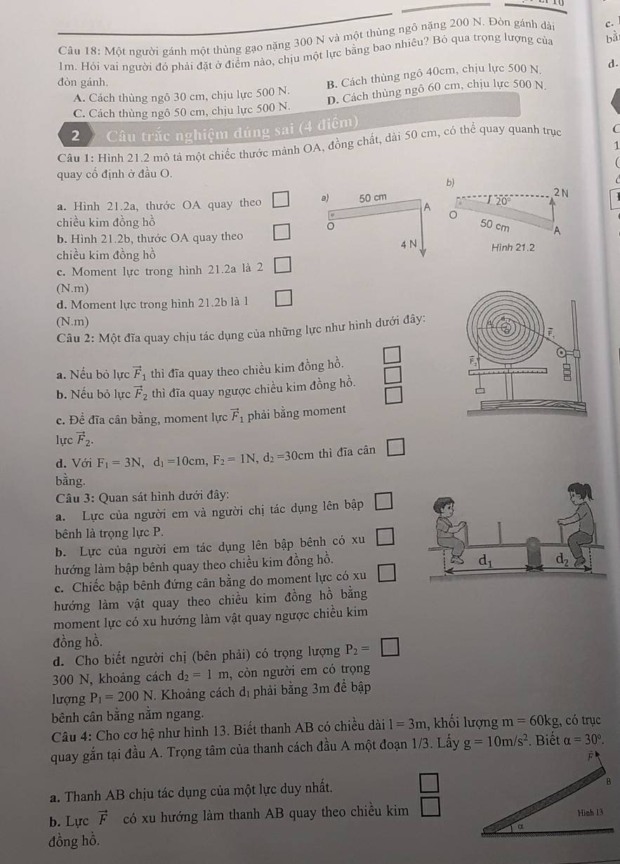 Một người gánh một thùng gạo nặng 300 N và một thùng ngô nặng 200 N. Đòn gánh dài c.
1m. Hỏi vai người đó phải đặt ở điểm nào, chịu một lực bằng bao nhiêu? Bỏ qua trọng lượng của bǎ
đòn gánh.
A. Cách thùng ngô 30 cm, chịu lực 500 N. B. Cách thùng ngô 40cm, chịu lực 500 N d.
C. Cách thùng ngô 50 cm, chịu lực 500 N. D. Cách thùng ngô 60 cm, chịu lực 500 N
2  Câu trắc nghiệm đúng sai (4 điểm)
Câu 1: Hình 21.2 mô tả một chiếc thước mảnh OA, đồng chất, dài 50 cm, có thể quay quanh trục C
1
quay cổ định ở đầu O.
b)
a. Hình 21.2a, thước OA quay theo 
2 N
20°
chiều kim đồng hồ
50 cm A
b. Hình 21.2b, thước OA quay theo
chiều kim đồng hồ 
Hình 21.2
c. Moment lực trong hình 21.2a là 2
(N.m)
d. Moment lực trong hình 21.2b là 1 □
(N.m)
Câu 2: Một đĩa quay chịu tác dụng của những lực như hình dưới đây:
a. Nếu bỏ lực vector F_1 thì đĩa quay theo chiều kim đồng hồ.
b. Nếu bỏ lực vector F_2 thì đĩa quay ngược chiều kim đồng hồ. □
□
c. Đề đĩa cân bằng, moment lực vector F_1 phải bằng moment
lực vector F_2.
d. Với F_1=3N,d_1=10cm,F_2=1N,d_2=30cm thì đĩa cân □
bằng.
Câu 3: Quan sát hình dưới đây:
a. Lực của người em và người chị tác dụng lên bập □
bênh là trọng lực P.
b. Lực của người em tác dụng lên bập bênh có xu □
hướng làm bập bênh quay theo chiều kim đồng hồ.
c. Chiếc bập bênh đứng cân bằng do moment lực có xu □
hướng làm vật quay theo chiều kim đồng hồ bằng
moment lực có xu hướng làm vật quay ngược chiều kim
đồng hồ.
d. Cho biết người chị (bên phải) có trọng lượng P_2=□
300 N, khoảng cách d_2=1m , còn người em có trọng
lượng P_1=200N. Khoảng cách dị phải bằng 3m để bập
bênh cân bằng nằm ngang.
Câu 4: Cho cơ hệ như hình 13. Biết thanh AB có chiều dài 1=3m 1, khối lượng m=60kg , có trục
quay gắn tại đầu A. Trọng tâm của thanh cách đầu A một đoạn 1/3. Lấy g=10m/s^2. Biết alpha =30°.
a. Thanh AB chịu tác dụng của một lực duy nhất. □
b. Lực vector F có xu hướng làm thanh AB quay theo chiều kim □
đồng hồ.