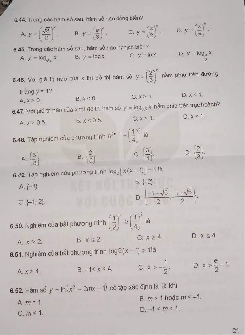 Trong các hàm số sau, hàm số nào đồng biến?
A. y=( sqrt(3)/2 )^x. B. y=( e/3 )^x. C. y=( π /2 )^x. D. y=( 3/π  )^x.
6.45. Trong các hàm số sau, hàm số nào nghịch biển?
A. y=log _sqrt(2)x. B. y=log x. C. y=ln x. D. y=log _ e/3 x.
6.46. Với giá trị nào của x thì đồ thị hàm số y=( 2/3 )^x nằm phía trên đường
thằng y=1 ?
A. x>0.
B. x<0. C. x>1. D. x<1.
6.47. Với giá trị nào của x thì đồ thị hàm số y=log _0.5x nằm phía trên trục hoành?
A. x>0,5. B. x<0,5. C. x>1. D. x<1.
6.48. Tập nghiệm của phương trình 8^(2x-1)=( 1/4 )^x là
A.   3/8  .   2/5  .   3/4  . D.   2/3  .
B.
C.
6.49. Tập nghiệm của phương trình log _2[x(x-1)]=1 là
B.  -2 .
A.  -1 .
C.  -1;2 .
D.   (-1-sqrt(5))/2 ; (-1+sqrt(5))/2  .
6.50. Nghiệm của bất phương trình ( 1/2 )^x≥ ( 1/4 )^2 là
A. x≥ 2.
B. x≤ 2.
C. x≥ 4. D. x≤ 4.
6.51. Nghiệm của bất phương trình log 2(x+1)>11a
A. x>4.
B. -1 C. x>- 1/2 . D. x> e/2 -1.
6.52. Hàm số y=ln (x^2-2mx+1) có tập xác định là R khi
A. m=1.
B. m>1 hoặc m
C. m<1.
D. -1
21