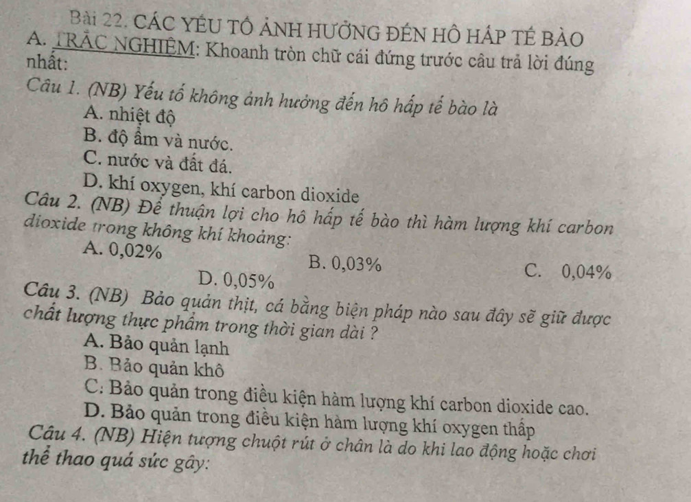 CÁC YÉU TÔ ảNH HƯỞNG ĐÉN HÔ HÁp TÉ BảO
A. TRÁC NGHIÊM: Khoanh tròn chữ cái đứng trước câu trả lời đúng
nhất:
Câu 1. (NB) Yếu tố không ảnh hưởng đến hô hấp tế bào là
A. nhiệt độ
B. độ ẩm và nước.
C. nước và đất đá.
D. khí oxygen, khí carbon dioxide
Câu 2. (NB) Để thuận lợi cho hô hấp tế bào thì hàm lượng khí carbon
dioxide trong không khí khoảng:
A. 0,02% B. 0,03% C. 0,04%
D. 0,05%
Câu 3. (NB) Bảo quản thịt, cá bằng biện pháp nào sau đây sẽ giữ được
chất lượng thực phẩm trong thời gian dài ?
A. Bảo quản lạnh
B. Bảo quản khô
C: Bảo quản trong điều kiện hàm lượng khí carbon dioxide cao.
D. Bảo quản trong điều kiện hàm lượng khí oxygen thấp
Câu 4. (NB) Hiện tượng chuột rút ở chân là do khi lao động hoặc chơi
thể thao quá sức gây: