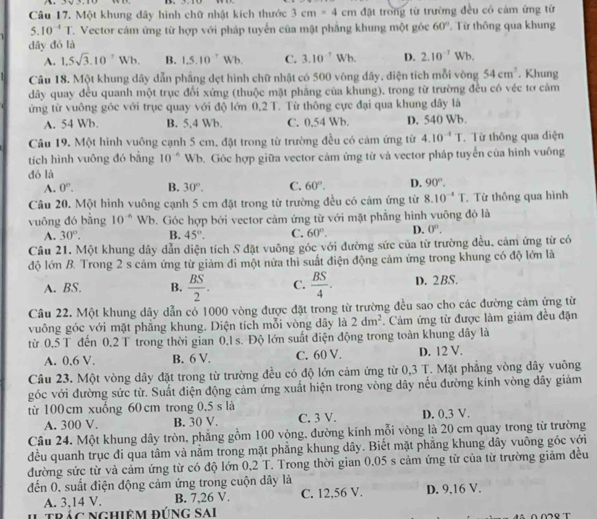 Một khung dây hình chữ nhật kích thước 3cm* 4cm đặt trong từ trường đều có cảm ứng từ
5.10^(-4)T T. Vector cảm ứng từ hợp với pháp tuyển của mật phẳng khung một góc 60° Từ thông qua khung
dây đó là
A. 1.5sqrt(3).10^7Wb. B. 1.5.10^7Wb. C. 3.10^(-7)Wb. D. 2.10^(-7)Wb.
Câu 18. Một khung dây dẫn phẳng dẹt hình chữ nhật có 500 vòng dây. diện tích mỗi vòng 54cm^3. Khung
dây quay đều quanh một trục đối xứng (thuộc mặt phẳng của khung), trong từ trường đều có véc tơ cảm
ứng từ vuông góc với trục quay với độ lớn 0,2 T. Từ thông cực đại qua khung dây là
A. 54 Wb. B. 5,4 Wb. C. 0.54 Wb. D. 540 Wb.
Câu 19. Một hình vuông cạnh 5 cm. đặt trong từ trường đều có cảm ứng tử 4.10^(-4)T. Từ thông qua diện
tích hình vuông đó bằng 10^(-6) W b. Góc hợp giữa vector cảm ứng từ và vector pháp tuyến của hình vuông
đó là
A. 0^o. B. 30°. C. 60°.
D. 90°.
Câu 20. Một hình vuông cạnh 5 cm đặt trong từ trường đều có cảm ứng từ 8.10^(-4)T. Từ thông qua hình
vuông đó bằng 10^(-6) Wb. Góc hợp bởi vector cảm ứng từ với mặt phẳng hình vuông đó là
A. 30°. B. 45°. C. 60°.
D. 0^o.
Câu 21. Một khung dây dẫn diện tích S đặt vuông góc với đường sức của từ trường đều. cảm ứng từ có
độ lớn B. Trong 2 s cảm ứng từ giảm đi một nửa thì suất điện động cảm ứng trong khung có độ lớn là
C.
A. BS. B.  BS/2 .  BS/4 . D. 2BS.
Câu 22. Một khung dây dẫn có 1000 vòng được đặt trong từ trường đều sao cho các đường cảm ứng từ
vuông góc với mặt phẳng khung. Diện tích mỗi vòng dây là 2dm^2. Cảm ứng từ được làm giảm đều đặn
từ 0,5 T đến 0,2 T trong thời gian 0,1 s. Độ lớn suất điện động trong toàn khung dây là
A. 0,6 V. B. 6 V. C. 60 V. D. 12 V.
Câu 23. Một vòng dây đặt trong từ trường đều có độ lớn cảm ứng từ 0,3 T. Mặt phẳng vòng dây vuông
góc với đường sức từ. Suất điện động cảm ứng xuất hiện trong vòng dây nếu đường kính vòng dây giảm
từ 100 cm xuống 60 cm trong 0,5 s là
A. 300 V. B. 30 V. C. 3 V. D. 0,3 V.
Câu 24. Một khung dây tròn, phẳng gồm 100 vòng, đường kính mỗi vòng là 20 cm quay trong từ trường
đều quanh trục đi qua tâm và nằm trong mặt phẳng khung dây. Biết mặt phẳng khung dây vuông góc với
đường sức từ và cảm ứng từ có độ lớn 0,2 T. Trong thời gian 0,05 s cảm ứng từ của từ trường giảm đều
đến 0, suất điện động cảm ứng trong cuộn dây là
A. 3,14 V. B. 7,26 V. C. 12,56 V. D. 9,16 V.
trắc nghiêm đúng Sai