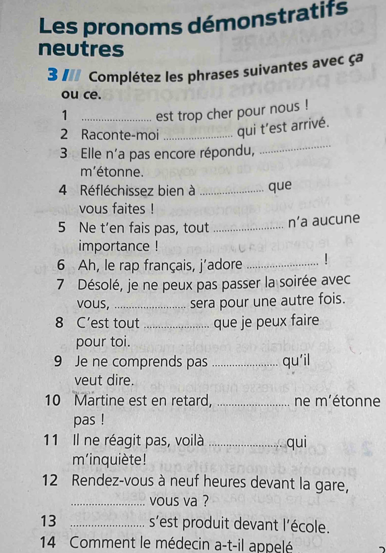 Les pronoms démonstratifs 
neutres 
3 / Complétez les phrases suivantes avec ça 
ou ce. 
1 _est trop cher pour nous ! 
2 Raconte-moi_ 
qui t’est arrivé. 
3 Elle n'a pas encore répondu, 
_ 
m'étonne. 
4 Réfléchissez bien à _que 
vous faites ! 
5 Ne t’en fais pas, tout_ 
n’a aucune 
importance ! 
6 Ah, le rap français, j’adore_ 
7 Désolé, je ne peux pas passer la soirée avec 
vous,_ 
sera pour une autre fois. 
8 C’est tout_ que je peux faire 
pour toi. 
9 Je ne comprends pas _qu'il 
veut dire. 
10 Martine est en retard, _ne m'étonne 
pas ! 
11 Il ne réagit pas, voilà _qui 
m'inquiète! 
12 Rendez-vous à neuf heures devant la gare, 
_vous va ? 
13 _s'est produit devant l'école. 
14 Comment le médecin a-t-il appelé