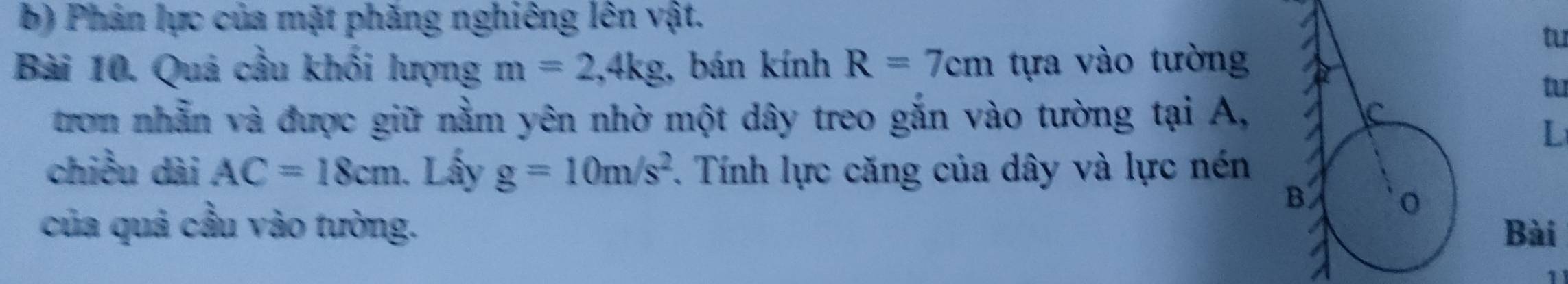 Phán lực của mặt phăng nghiêng lên vật. 
tu 
Bài 10. Quá cầu khối lượng m=2, 4kg , bán kính R=7cm tựa vào tường 
tu 
tron nhẫn và được giữ nằm yên nhờ một dây treo gắn vào tường tại A, 
L 
chiều dài AC=18cm. Lấy g=10m/s^2. Tính lực căng của dây và lực nén 
của quả cầu vào tường. Bài 
1