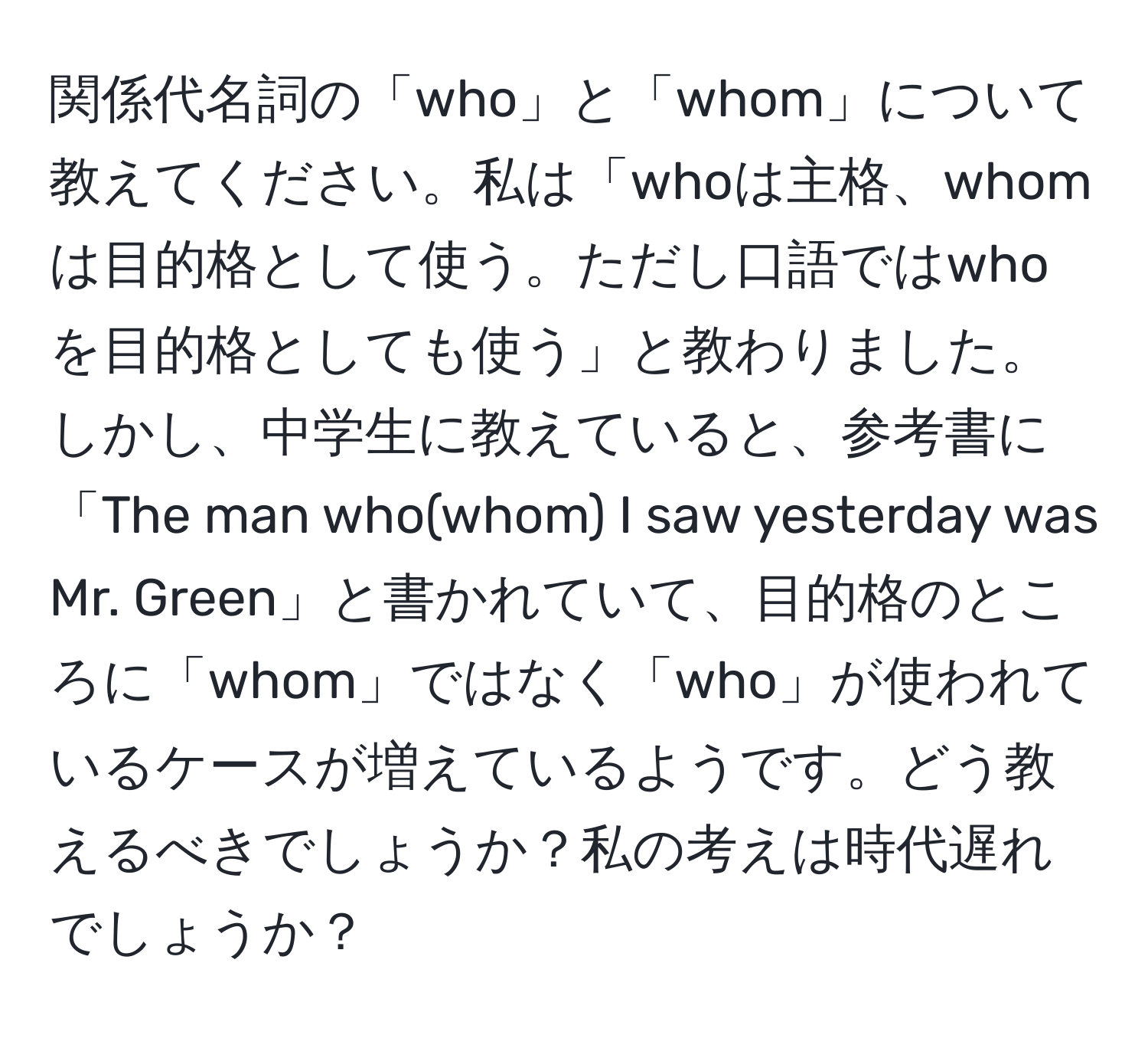 関係代名詞の「who」と「whom」について教えてください。私は「whoは主格、whomは目的格として使う。ただし口語ではwhoを目的格としても使う」と教わりました。しかし、中学生に教えていると、参考書に「The man who(whom) I saw yesterday was Mr. Green」と書かれていて、目的格のところに「whom」ではなく「who」が使われているケースが増えているようです。どう教えるべきでしょうか？私の考えは時代遅れでしょうか？