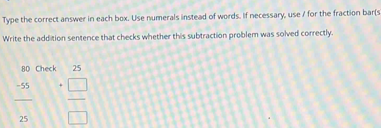 Type the correct answer in each box. Use numerals instead of words. If necessary, use / for the fraction bar(s 
Write the addition sentence that checks whether this subtraction problem was solved correctly.
80 Check 25
 (-55)/25  beginarrayr +  □ /□  endarray