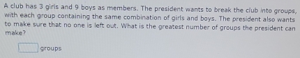 A club has 3 girls and 9 boys as members. The president wants to break the club into groups, 
with each group containing the same combination of girls and boys. The president also wants 
to make sure that no one is left out. What is the greatest number of groups the president can 
make? 
groups