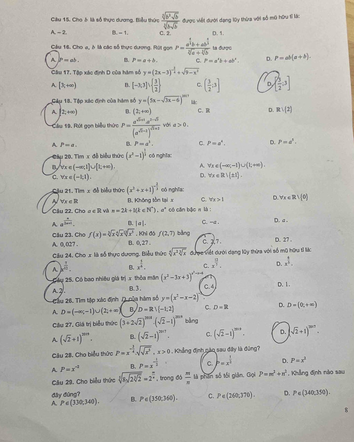 Chob là số thực dương. Biểu thức frac sqrt[3](b^2sqrt b)sqrt[3](bsqrt b) được viết dưới dạng lũy thừa với số mũ hữu tỉ là:
A. - 2. B. - 1. C. 2. D. 1.
Câu 16. Cho a,  là các số thực dương. Rút gọn P=frac a^(frac 4)3b+ab^(frac 4)3sqrt[3](a)+sqrt[3](b) ta được
A. P=ab. B. P=a+b. C. P=a^4b+ab^4. D. P=ab(a+b).
Câu 17. Tập xác định D của hàm số y=(2x-3)^- 3/4 +sqrt(9-x^2)
A. [3;+∈fty ) B. [-3;3]vee   3/2  C. ( 3/2 ;3] D   3/2 ;3]
Câu 18. Tập xác định của hàm số y=(5x-sqrt(3x-6))^2017 là:
A. [2;+∈fty ) B. (2;+∈fty ) C. R D. Rvee  2
Câu 19. Rút gọn biểu thức P=frac a^(sqrt(3)+1)a^(2-sqrt(3))(a^(sqrt(2)-2))^sqrt(2)+2 với a>0.
A. P=a. B. P=a^3. C. P=a^4. D. P=a^5.
Câu 20. Tìm x đễ biểu thức (x^2-1)^ 1/3  có nghĩa:
B forall x∈ (-∈fty ;1]∪ [1;+∈fty ).
A. forall x∈ (-∈fty ;-1)∪ (1;+∈fty ).
C. forall x∈ (-1;1).
D. forall x∈ R| ± 1 .
Cậu 21. Tìm x đễ biểu thức (x^2+x+1)^- 2/3  có nghĩa:
A forall x∈ R B. Không tồn tại x C. forall x>1 D. forall x∈ R/ 0
Câu 22. Cho a∈ R và n=2k+1(k∈ N^*),a^n có căn bậc π là :
A. a^(frac n)2n+1.
B. |a|.
C. -a . D. a .
Câu 23. Cho f(x)=sqrt[3](x)sqrt[4](x)sqrt[12](x^5). 1 h i đó f(2,7) bằng D. 27 .
A. 0, 027 . B. 0, 27 . C. 2,7 .
Câu 24. Cho x là số thực dương. Biểu thức sqrt[4](x^2sqrt [3]x) được viết dưới dạng lũy thừa với số mũ hữu tỉ là:
A. x^(frac 7)12.
B. x^(frac 5)6.
C. x^(frac 12)7.
D. x^(frac 6)5.
Câu 25. Có bao nhiêu giá trị x thỏa mãn (x^2-3x+3)^x^2-x-6
A. 2. B. 3. C.4 D. 1.
Cầu 26. Tìm tập xác định D của hàm số y=(x^2-x-2)
A. D=(-∈fty ;-1)∪ (2;+∈fty ) B D=Rvee  -1;2 C. D=R D. D=(0;+∈fty )
Câu 27. Giá trị biểu thức (3+2sqrt(2))^2018· (sqrt(2)-1)^2019 bằng
A. (sqrt(2)+1)^2019. B. (sqrt(2)-1)^2017. C. (sqrt(2)-1)^2019. D. (sqrt(2)+1)^2017.
Câu 28. Cho biểu thức P=x^(-frac 3)4.sqrt(sqrt x^5),x>0. Khẳng định nào sau đây là đúng?
A. P=x^(-2) B. P=x^(-frac 1)2 C. P=x^(frac 1)2 D. P=x^2
Câu 29. Cho biểu thức sqrt[5](8sqrt 2sqrt [3]2)=2^(frac m)n , trong đó  m/n  là phan số tối giản. Gọi P=m^2+n^2. Khẳng định nào sau
đây đúng?
A. P∈ (330;340). B. P∈ (350;360). C. P∈ (260;370). D. P∈ (340;350).
8