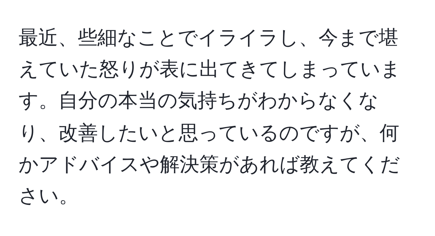 最近、些細なことでイライラし、今まで堪えていた怒りが表に出てきてしまっています。自分の本当の気持ちがわからなくなり、改善したいと思っているのですが、何かアドバイスや解決策があれば教えてください。