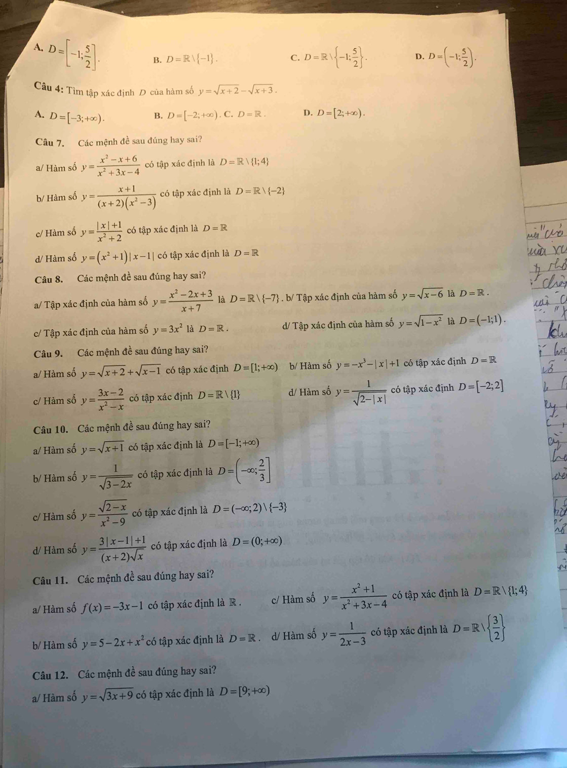 A. D=[-1; 5/2 ].
B. D=Rvee  -1 .
C. D=R -1; 5/2  . D. D=(-1; 5/2 ).
Câu 4: Tìm tập xác định D của hàm số y=sqrt(x+2)-sqrt(x+3).
A. D=[-3;+∈fty ).. C. D=R. D. D=[2;+∈fty ).
B. D=[-2;+∈fty )
Câu 7. Các mệnh đề sau đúng hay sai?
a/ Hàm số y= (x^2-x+6)/x^2+3x-4  có tập xác định là D=R| 1;4
b/ Hàm số y= (x+1)/(x+2)(x^2-3)  có tập xác định là D=R/ -2
c/ Hàm số y= (|x|+1)/x^2+2  có tập xác định là D=R
d/ Hàm số y=(x^2+1)|x-1| có tập xác định là D=R
Câu 8. Các mệnh đề sau đúng hay sai?
a/ Tập xác định của hàm số y= (x^2-2x+3)/x+7  là D=R/ -7. b/ Tập xác định của hàm số y=sqrt(x-6) là D=R.
c/ Tập xác định của hàm số y=3x^2 là D=R. d/ Tập xác định của hàm số y=sqrt(1-x^2) là D=(-1;1).
Câu 9. Các mệnh đề sau đúng hay sai?
a/ Hàm số y=sqrt(x+2)+sqrt(x-1) có tập xác định D=[1;+∈fty ) b/ Hàm số y=-x^3-|x|+1 có tập xác định D=R
c/ Hàm số y= (3x-2)/x^2-x  có tập xác định D=R/ 1 d/ Hàm số y= 1/sqrt(2-|x|)  có tập xác định D=[-2;2]
Câu 10. Các mệnh đề sau đúng hay sai?
a/ Hàm số y=sqrt(x+1) có tập xác định là D=[-1;+∈fty )
b/ Hàm số y= 1/sqrt(3-2x)  có tập xác định là D=(-∈fty ; 2/3 ]
c/ Hàm số y= (sqrt(2-x))/x^2-9  có tập xác định là D=(-∈fty ;2)| -3
d/ Hàm số y= (3|x-1|+1)/(x+2)sqrt(x)  có tập xác định là D=(0;+∈fty )
Câu 11. Các mệnh đề sau đúng hay sai?
a/ Hàm số f(x)=-3x-1 có tập xác định là R . c/ Hàm số y= (x^2+1)/x^2+3x-4  có tập xác định là D=R| 1;4
b/ Hàm số y=5-2x+x^2 có tập xác định là D=R. d/ Hàm số y= 1/2x-3  có tập xác định là D=R  3/2 
Câu 12. Các mệnh dhat e sau đúng hay sai?
a/ Hàm số y=sqrt(3x+9) có tập xác định là D=[9;+∈fty )