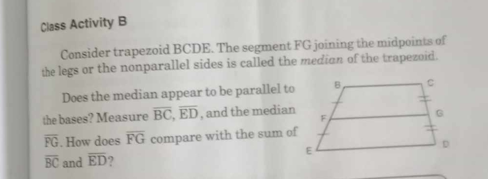 Class Activity B 
Consider trapezoid BCDE. The segment FG joining the midpoints of 
the legs or the nonparallel sides is called the median of the trapezoid. 
Does the median appear to be parallel to 
the bases? Measure overline BC, overline ED , and the median
overline FG. How does overline FG compare with the sum of
overline BC and overline ED ?