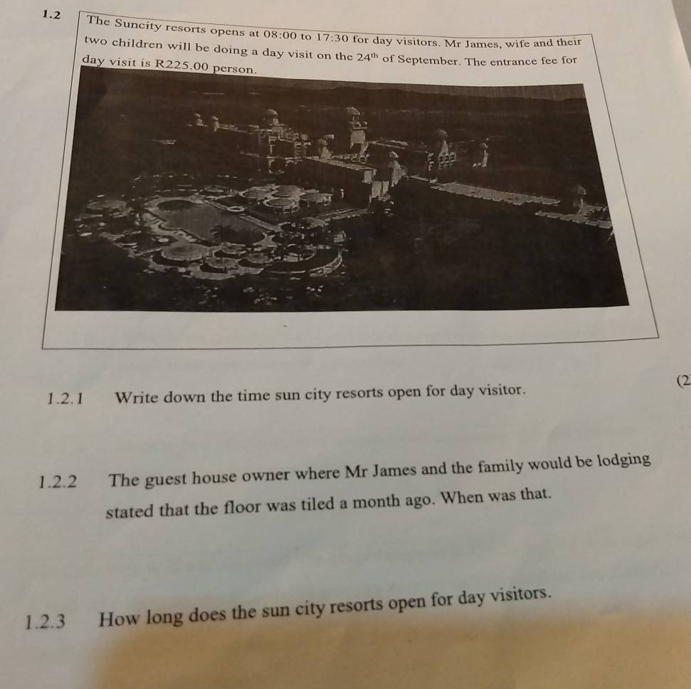 1.2 The Suncity resorts opens at 08:00 to 17:30 for day visitors. Mr James, wife and their 
two children will be doing a day visit on the 24^(th) of September. The entrance fee for
day visit is R 
(2 
1.2.1 Write down the time sun city resorts open for day visitor. 
1.2.2 The guest house owner where Mr James and the family would be lodging 
stated that the floor was tiled a month ago. When was that. 
1.2.3 How long does the sun city resorts open for day visitors.