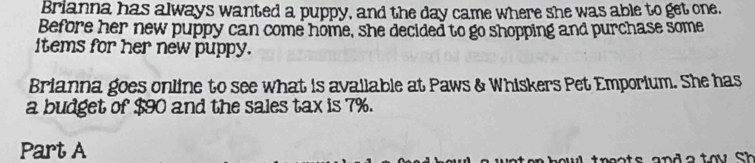 Brianna has always wanted a puppy, and the day came where she was able to get one. 
Before her new puppy can come home, she decided to go shopping and purchase some 
items for her new puppy. 
Brianna goes online to see what is available at Paws & Whiskers Pet Emporium. She has 
a budget of $90 and the sales tax is 7%. 
Part A